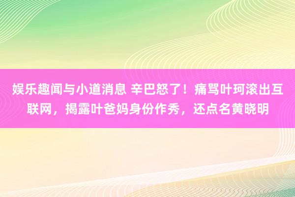 娱乐趣闻与小道消息 辛巴怒了！痛骂叶珂滚出互联网，揭露叶爸妈身份作秀，还点名黄晓明