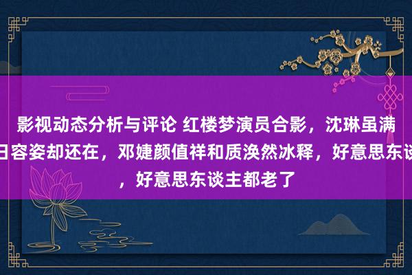 影视动态分析与评论 红楼梦演员合影，沈琳虽满头鹤发旧日容姿却还在，邓婕颜值祥和质涣然冰释，好意思东谈主都老了