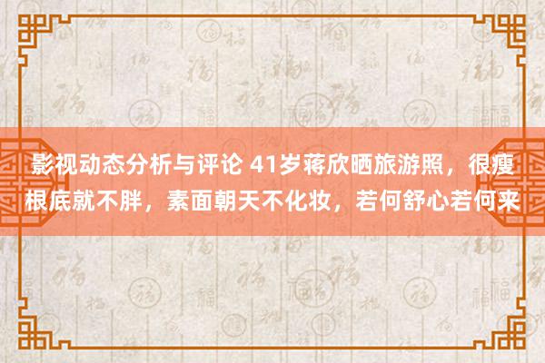 影视动态分析与评论 41岁蒋欣晒旅游照，很瘦根底就不胖，素面朝天不化妆，若何舒心若何来