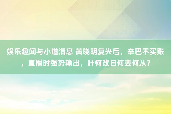 娱乐趣闻与小道消息 黄晓明复兴后，辛巴不买账，直播时强势输出，叶柯改日何去何从？