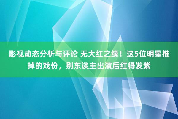 影视动态分析与评论 无大红之缘！这5位明星推掉的戏份，别东谈主出演后红得发紫