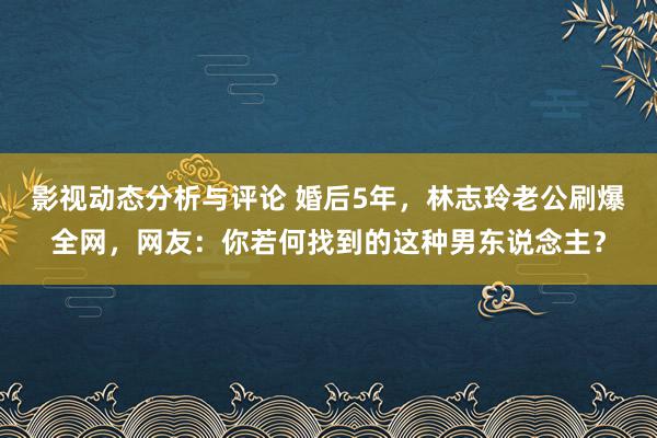 影视动态分析与评论 婚后5年，林志玲老公刷爆全网，网友：你若何找到的这种男东说念主？