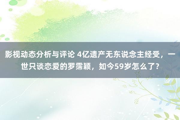 影视动态分析与评论 4亿遗产无东说念主经受，一世只谈恋爱的罗霈颖，如今59岁怎么了？