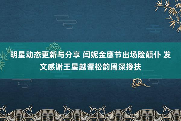 明星动态更新与分享 闫妮金鹰节出场险颠仆 发文感谢王星越谭松韵周深搀扶