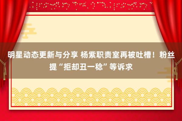 明星动态更新与分享 杨紫职责室再被吐槽！粉丝提“拒却丑一稔”等诉求