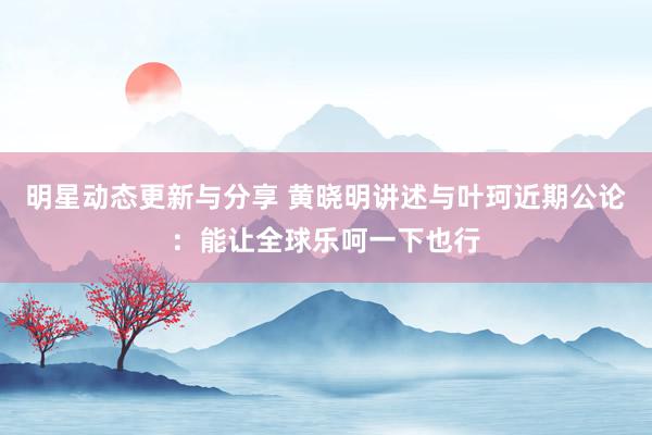 明星动态更新与分享 黄晓明讲述与叶珂近期公论：能让全球乐呵一下也行