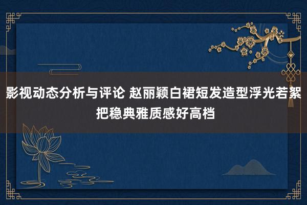 影视动态分析与评论 赵丽颖白裙短发造型浮光若絮 把稳典雅质感好高档