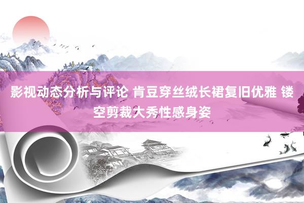 影视动态分析与评论 肯豆穿丝绒长裙复旧优雅 镂空剪裁大秀性感身姿