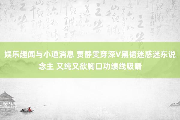 娱乐趣闻与小道消息 贾静雯穿深V黑裙迷惑迷东说念主 又纯又欲胸口功绩线吸睛