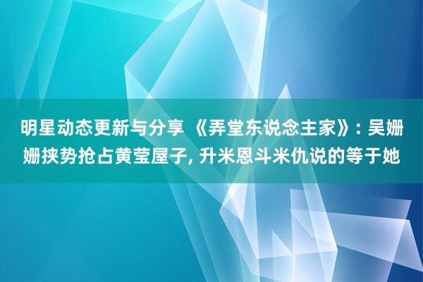 明星动态更新与分享 《弄堂东说念主家》: 吴姗姗挟势抢占黄莹屋子, 升米恩斗米仇说的等于她