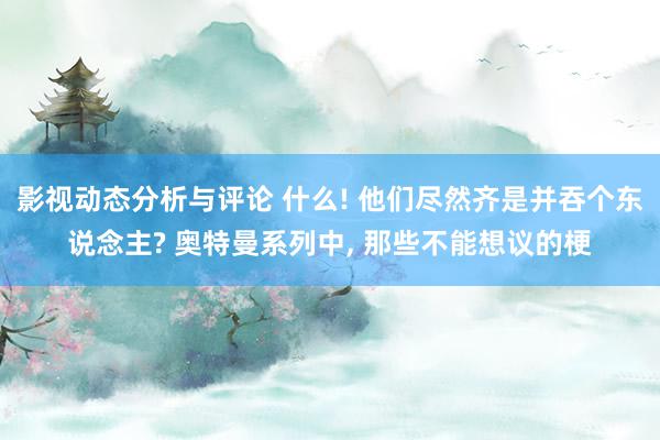 影视动态分析与评论 什么! 他们尽然齐是并吞个东说念主? 奥特曼系列中, 那些不能想议的梗