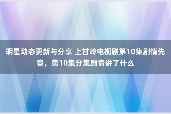 明星动态更新与分享 上甘岭电视剧第10集剧情先容，第10集分集剧情讲了什么