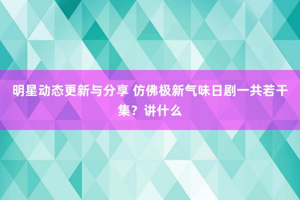 明星动态更新与分享 仿佛极新气味日剧一共若干集？讲什么