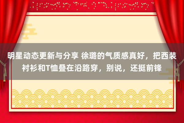 明星动态更新与分享 徐璐的气质感真好，把西装衬衫和T恤叠在沿路穿，别说，还挺前锋