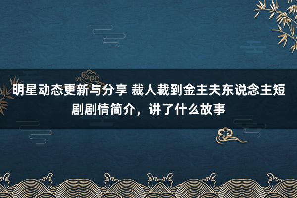 明星动态更新与分享 裁人裁到金主夫东说念主短剧剧情简介，讲了什么故事