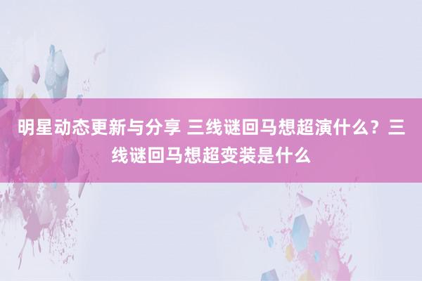 明星动态更新与分享 三线谜回马想超演什么？三线谜回马想超变装是什么