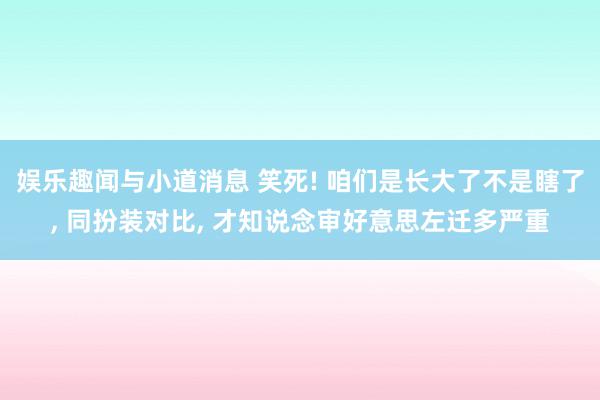 娱乐趣闻与小道消息 笑死! 咱们是长大了不是瞎了, 同扮装对比, 才知说念审好意思左迁多严重