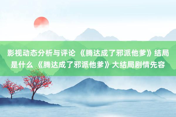 影视动态分析与评论 《腾达成了邪派他爹》结局是什么 《腾达成了邪派他爹》大结局剧情先容