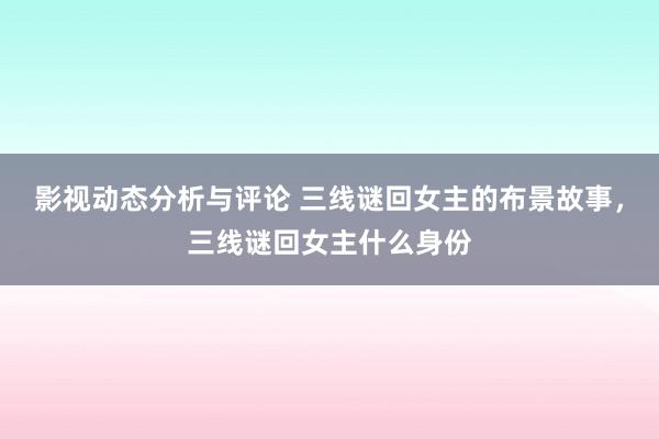 影视动态分析与评论 三线谜回女主的布景故事，三线谜回女主什么身份