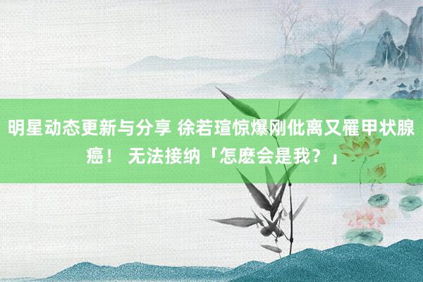 明星动态更新与分享 徐若瑄惊爆刚仳离又罹甲状腺癌！ 无法接纳「怎麽会是我？」