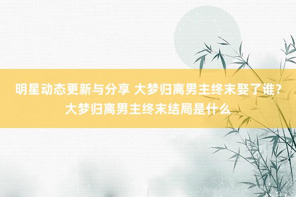 明星动态更新与分享 大梦归离男主终末娶了谁？大梦归离男主终末结局是什么