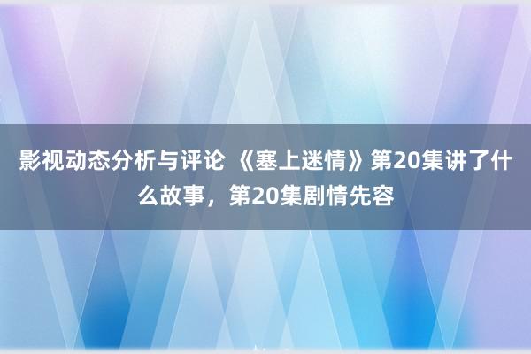 影视动态分析与评论 《塞上迷情》第20集讲了什么故事，第20集剧情先容