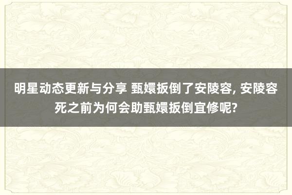 明星动态更新与分享 甄嬛扳倒了安陵容, 安陵容死之前为何会助甄嬛扳倒宜修呢?