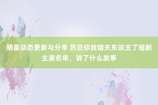 明星动态更新与分享 厉总你找错夫东谈主了短剧主演名单，讲了什么故事