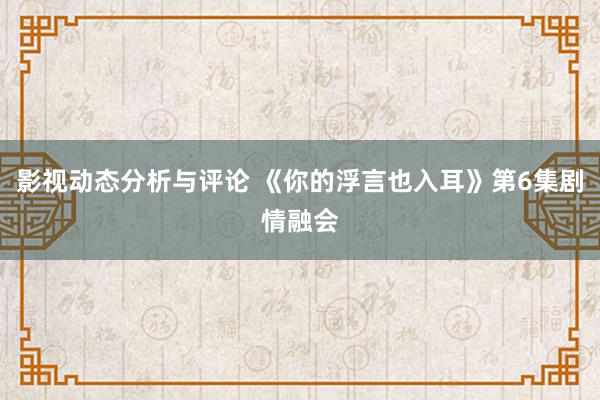 影视动态分析与评论 《你的浮言也入耳》第6集剧情融会