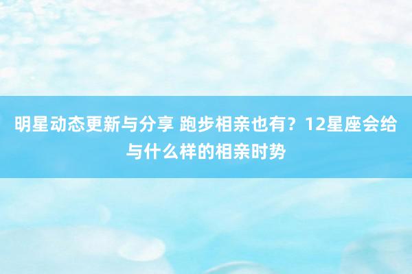 明星动态更新与分享 跑步相亲也有？12星座会给与什么样的相亲时势