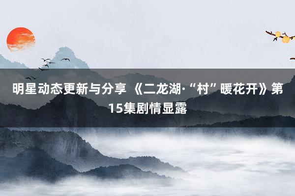 明星动态更新与分享 《二龙湖·“村”暖花开》第15集剧情显露