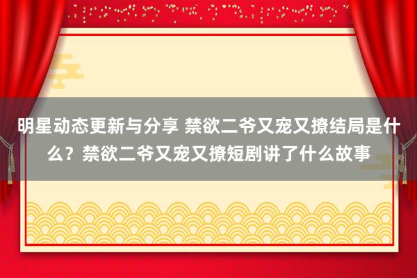 明星动态更新与分享 禁欲二爷又宠又撩结局是什么？禁欲二爷又宠又撩短剧讲了什么故事