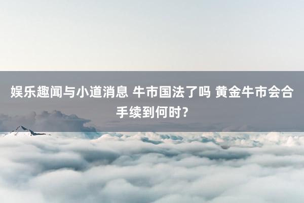 娱乐趣闻与小道消息 牛市国法了吗 黄金牛市会合手续到何时？