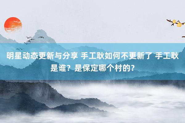 明星动态更新与分享 手工耿如何不更新了 手工耿是谁？是保定哪个村的？