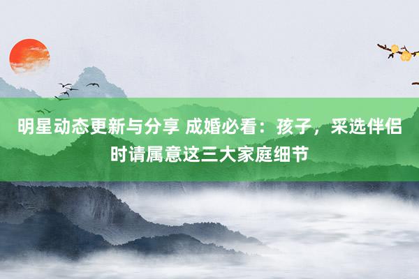 明星动态更新与分享 成婚必看：孩子，采选伴侣时请属意这三大家庭细节