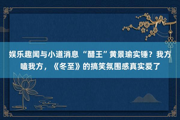 娱乐趣闻与小道消息 “醋王”黄景瑜实锤？我方嗑我方，《冬至》的搞笑氛围感真实爱了