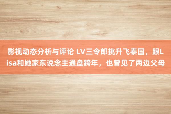 影视动态分析与评论 LV三令郎挑升飞泰国，跟Lisa和她家东说念主通盘跨年，也曾见了两边父母