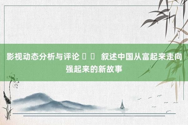 影视动态分析与评论 		 叙述中国从富起来走向强起来的新故事