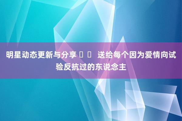 明星动态更新与分享 		 送给每个因为爱情向试验反抗过的东说念主