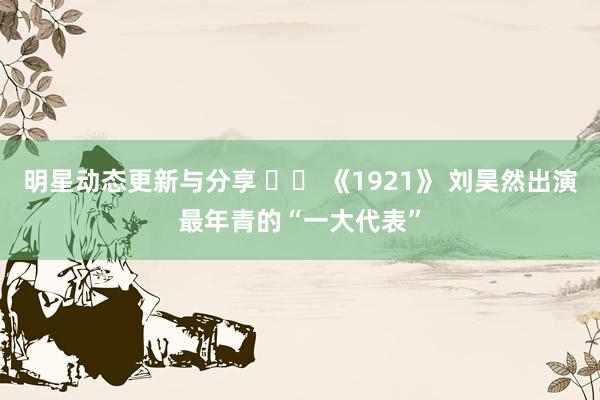 明星动态更新与分享 		 《1921》 刘昊然出演最年青的“一大代表”