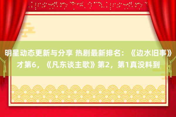 明星动态更新与分享 热剧最新排名：《边水旧事》才第6，《凡东谈主歌》第2，第1真没料到