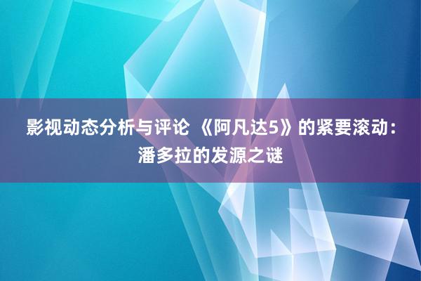 影视动态分析与评论 《阿凡达5》的紧要滚动：潘多拉的发源之谜