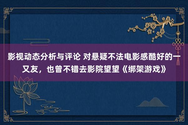 影视动态分析与评论 对悬疑不法电影感酷好的一又友，也曾不错去影院望望《绑架游戏》