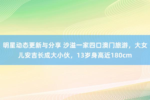 明星动态更新与分享 沙溢一家四口澳门旅游，大女儿安吉长成大小伙，13岁身高近180cm