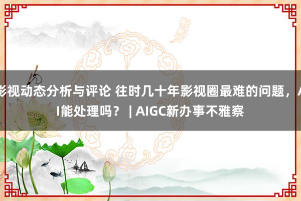 影视动态分析与评论 往时几十年影视圈最难的问题，AI能处理吗？ | AIGC新办事不雅察