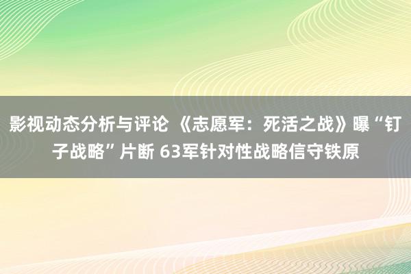 影视动态分析与评论 《志愿军：死活之战》曝“钉子战略”片断 63军针对性战略信守铁原