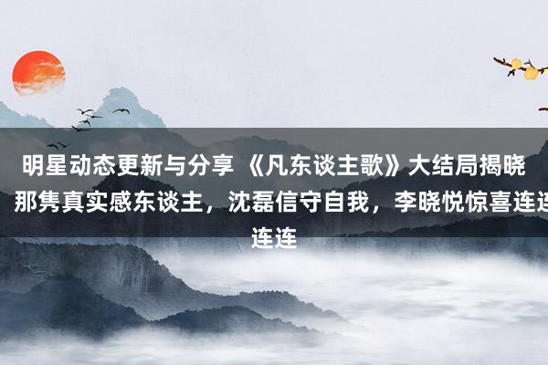 明星动态更新与分享 《凡东谈主歌》大结局揭晓：那隽真实感东谈主，沈磊信守自我，李晓悦惊喜连连