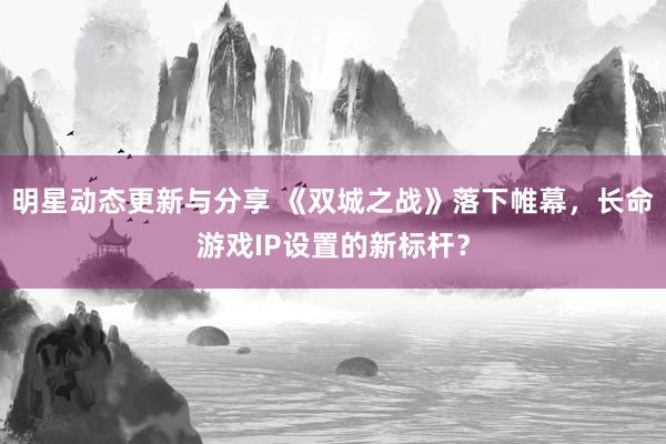 明星动态更新与分享 《双城之战》落下帷幕，长命游戏IP设置的新标杆？