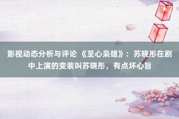 影视动态分析与评论 《至心枭雄》：苏晓彤在剧中上演的变装叫苏晓彤，有点坏心旨