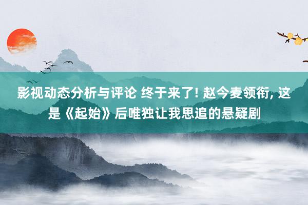 影视动态分析与评论 终于来了! 赵今麦领衔, 这是《起始》后唯独让我思追的悬疑剧